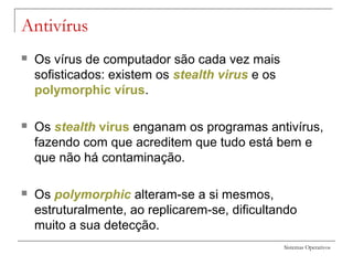 Sistemas Operativos
Antivírus
 Os vírus de computador são cada vez mais
sofisticados: existem os stealth virus e os
polymorphic vírus.
 Os stealth vírus enganam os programas antivírus,
fazendo com que acreditem que tudo está bem e
que não há contaminação.
 Os polymorphic alteram-se a si mesmos,
estruturalmente, ao replicarem-se, dificultando
muito a sua detecção.
 