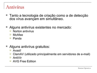 Sistemas Operativos
Antivírus
 Tanto a tecnologia de criação como a de detecção
dos vírus avançam em simultâneo.
 Alguns antivírus existentes no mercado:
 Norton antivírus
 McAfee
 Panda
 Alguns antivírus gratuitos:
 Avast!
 ClamAV (utilizado principalmente em servidores de e-mail)
 AntiVir
 AVG Free Edition
 