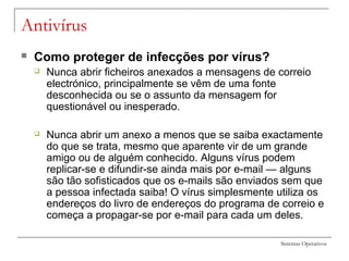 Sistemas Operativos
Antivírus
 Como proteger de infecções por vírus?
 Nunca abrir ficheiros anexados a mensagens de correio
electrónico, principalmente se vêm de uma fonte
desconhecida ou se o assunto da mensagem for
questionável ou inesperado.
 Nunca abrir um anexo a menos que se saiba exactamente
do que se trata, mesmo que aparente vir de um grande
amigo ou de alguém conhecido. Alguns vírus podem
replicar-se e difundir-se ainda mais por e-mail — alguns
são tão sofisticados que os e-mails são enviados sem que
a pessoa infectada saiba! O vírus simplesmente utiliza os
endereços do livro de endereços do programa de correio e
começa a propagar-se por e-mail para cada um deles.
 