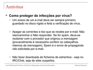 Sistemas OperativosCurso Profissional de Técnico de Gestão e Programação de Sistemas Informáticos
Antivírus
 Como proteger de infecções por vírus?
 Um anexo de um e-mail deve ser sempre primeiro
guardado no disco rígido e feita a verificação de vírus.
 Apagar as correntes e lixo que se recebe por e-mail. Não
reencaminhar e Não responder. Se for spam, deve-se
reclamar com o provedor que originou a mensagem
(provavelmente é necessário conferir os cabeçalhos
internos da mensagem). Spam é o envio de propaganda
não solicitada por e-mail.
 Não fazer downloads de ficheiros de estranhos - seja no
IRC/Chat, seja de sites suspeitos.
 