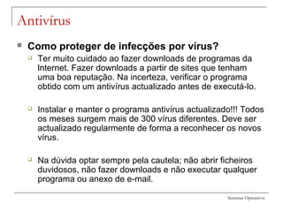 Sistemas Operativos
Antivírus
 Como proteger de infecções por vírus?
 Ter muito cuidado ao fazer downloads de programas da
lnternet. Fazer downloads a partir de sites que tenham
uma boa reputação. Na incerteza, verificar o programa
obtido com um antivírus actualizado antes de executá-lo.
 Instalar e manter o programa antivírus actualizado!!! Todos
os meses surgem mais de 300 vírus diferentes. Deve ser
actualizado regularmente de forma a reconhecer os novos
vírus.
 Na dúvida optar sempre pela cautela; não abrir ficheiros
duvidosos, não fazer downloads e não executar qualquer
programa ou anexo de e-mail.
 