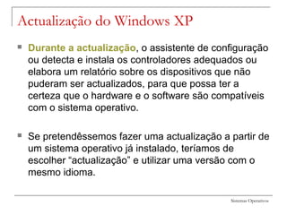 Sistemas Operativos
Actualização do Windows XP
 Durante a actualização, o assistente de configuração
ou detecta e instala os controladores adequados ou
elabora um relatório sobre os dispositivos que não
puderam ser actualizados, para que possa ter a
certeza que o hardware e o software são compatíveis
com o sistema operativo.
 Se pretendêssemos fazer uma actualização a partir de
um sistema operativo já instalado, teríamos de
escolher “actualização” e utilizar uma versão com o
mesmo idioma.
 