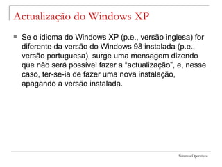 Sistemas Operativos
Actualização do Windows XP
 Se o idioma do Windows XP (p.e., versão inglesa) for
diferente da versão do Windows 98 instalada (p.e.,
versão portuguesa), surge uma mensagem dizendo
que não será possível fazer a “actualização”, e, nesse
caso, ter-se-ia de fazer uma nova instalação,
apagando a versão instalada.
 