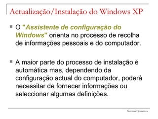 Sistemas Operativos
Actualização/Instalação do Windows XP
 O "Assistente de configuração do
Windows" orienta no processo de recolha
de informações pessoais e do computador.
 A maior parte do processo de instalação é
automática mas, dependendo da
configuração actual do computador, poderá
necessitar de fornecer informações ou
seleccionar algumas definições.
 