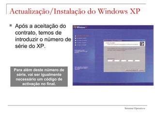 Sistemas Operativos
Actualização/Instalação do Windows XP
 Após a aceitação do
contrato, temos de
introduzir o número de
série do XP.
Para além deste número de
série, vai ser igualmente
necessário um código de
activação no final.
 