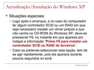 Sistemas Operativos
Actualização/Instalação do Windows XP
 Situações especiais:
 Logo após o arranque, e no caso do computador
ter algum controlador SCSI ou um RAID em que
seja necessário instalar um driver próprio e que
não venha no CD-ROM do Windows XP, deve-se
pressionar F6, no instante em que aparece em
rodapé a informação “Prima F6 para instalar um
controlador SCSI ou RAID de terceiros”.
 Caso se pretenda seleccionar esta opção, tem de
se agir rapidamente, pois ela aparece durante
poucos segundos no ecrã.
 