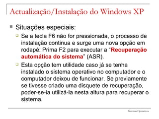Sistemas Operativos
Actualização/Instalação do Windows XP
 Situações especiais:
 Se a tecla F6 não for pressionada, o processo de
instalação continua e surge uma nova opção em
rodapé: Prima F2 para executar a “Recuperação
automática do sistema” (ASR).
 Esta opção tem utilidade caso já se tenha
instalado o sistema operativo no computador e o
computador deixou de funcionar. Se previamente
se tivesse criado uma disquete de recuperação,
poder-se-ia utilizá-la nesta altura para recuperar o
sistema.
 