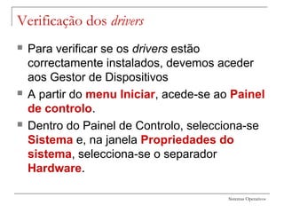 Sistemas Operativos
Verificação dos drivers
 Para verificar se os drivers estão
correctamente instalados, devemos aceder
aos Gestor de Dispositivos
 A partir do menu Iniciar, acede-se ao Painel
de controlo.
 Dentro do Painel de Controlo, selecciona-se
Sistema e, na janela Propriedades do
sistema, selecciona-se o separador
Hardware.
 
