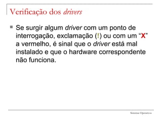 Sistemas Operativos
Verificação dos drivers
 Se surgir algum driver com um ponto de
interrogação, exclamação (!) ou com um “X”
a vermelho, é sinal que o driver está mal
instalado e que o hardware correspondente
não funciona.
 