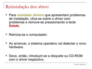 Sistemas Operativos
Reinstalação dos drivers
 Para reinstalar drivers que apresentam problemas
de instalação, clica-se sobre o driver com
problemas e remove-se pressionando a tecla
Delete.
 Reinicia-se o computador.
 Ao arrancar, o sistema operativo vai detectar o novo
hardware.
 Deve, então, introduzir-se a disquete ou CD-ROM
com o driver respectivo.
 
