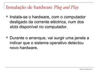 Sistemas Operativos
Instalação de hardware Plug and Play
 Instala-se o hardware, com o computador
desligado da corrente eléctrica, num dos
slots disponível no computador.
 Durante o arranque, vai surgir uma janela a
indicar que o sistema operativo detectou
novo hardware.
 