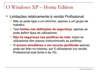 Sistemas Operativos
O Windows XP – Home Edition
 Limitações relativamente à versão Profissional:
 Não se pode ligar a um domínio, apenas a um grupo de
trabalho;
 Tem limites nas definições de segurança: apenas se
pode definir tipos de utilizadores;
 Não há segurança nas partilhas da rede: todos os
utilizadores têm acesso indiscriminado às partilhas;
 O acesso simultâneo a um recurso partilhado apenas
pode ser feito no máximo, por 5 utilizadores (na versão
Professional este limite é de 10).
 