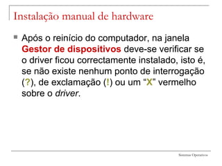 Sistemas Operativos
Instalação manual de hardware
 Após o reinício do computador, na janela
Gestor de dispositivos deve-se verificar se
o driver ficou correctamente instalado, isto é,
se não existe nenhum ponto de interrogação
(?), de exclamação (!) ou um “X” vermelho
sobre o driver.
 