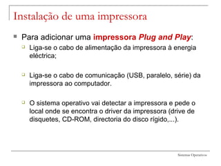 Sistemas Operativos
Instalação de uma impressora
 Para adicionar uma impressora PIug and Play:
 Liga-se o cabo de alimentação da impressora à energia
eléctrica;
 Liga-se o cabo de comunicação (USB, paralelo, série) da
impressora ao computador.
 O sistema operativo vai detectar a impressora e pede o
local onde se encontra o driver da impressora (drive de
disquetes, CD-ROM, directoria do disco rígido,...).
 