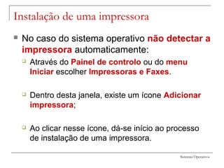 Sistemas Operativos
Instalação de uma impressora
 No caso do sistema operativo não detectar a
impressora automaticamente:
 Através do Painel de controlo ou do menu
Iniciar escolher Impressoras e Faxes.
 Dentro desta janela, existe um ícone Adicionar
impressora;
 Ao clicar nesse ícone, dá-se início ao processo
de instalação de uma impressora.
 