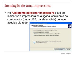 Sistemas Operativos
Instalação de uma impressora
 No Assistente adicionar impressora deve-se
indicar se a impressora está ligada localmente ao
computador (porta USB, paralela, série) ou se é
acedida via rede.
 
