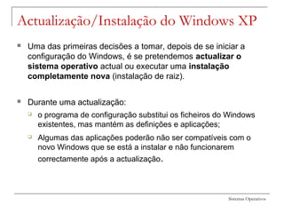 Sistemas Operativos
Actualização/Instalação do Windows XP
 Uma das primeiras decisões a tomar, depois de se iniciar a
configuração do Windows, é se pretendemos actualizar o
sistema operativo actual ou executar uma instalação
completamente nova (instalação de raiz).
 Durante uma actualização:
 o programa de configuração substitui os ficheiros do Windows
existentes, mas mantém as definições e aplicações;
 Algumas das aplicações poderão não ser compatíveis com o
novo Windows que se está a instalar e não funcionarem
correctamente após a actualização.
 