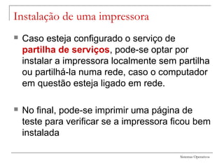 Sistemas Operativos
Instalação de uma impressora
 Caso esteja configurado o serviço de
partilha de serviços, pode-se optar por
instalar a impressora localmente sem partilha
ou partilhá-la numa rede, caso o computador
em questão esteja ligado em rede.
 No final, pode-se imprimir uma página de
teste para verificar se a impressora ficou bem
instalada
 