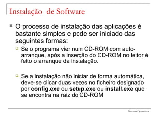 Sistemas Operativos
Instalação de Software
 O processo de instalação das aplicações é
bastante simples e pode ser iniciado das
seguintes formas:
 Se o programa vier num CD-ROM com auto-
arranque, após a inserção do CD-ROM no leitor é
feito o arranque da instalação.
 Se a instalação não iniciar de forma automática,
deve-se clicar duas vezes no ficheiro designado
por config.exe ou setup.exe ou install.exe que
se encontra na raiz do CD-ROM
 