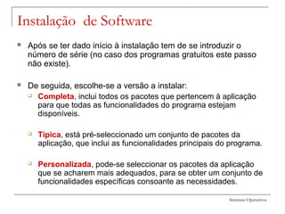 Sistemas Operativos
Instalação de Software
 Após se ter dado início à instalação tem de se introduzir o
número de série (no caso dos programas gratuitos este passo
não existe).
 De seguida, escolhe-se a versão a instalar:
 Completa, inclui todos os pacotes que pertencem à aplicação
para que todas as funcionalidades do programa estejam
disponíveis.
 Típica, está pré-seleccionado um conjunto de pacotes da
aplicação, que inclui as funcionalidades principais do programa.
 Personalizada, pode-se seleccionar os pacotes da aplicação
que se acharem mais adequados, para se obter um conjunto de
funcionalidades específicas consoante as necessidades.
 