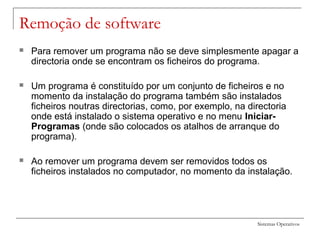 Sistemas Operativos
Remoção de software
 Para remover um programa não se deve simplesmente apagar a
directoria onde se encontram os ficheiros do programa.
 Um programa é constituído por um conjunto de ficheiros e no
momento da instalação do programa também são instalados
ficheiros noutras directorias, como, por exemplo, na directoria
onde está instalado o sistema operativo e no menu Iniciar-
Programas (onde são colocados os atalhos de arranque do
programa).
 Ao remover um programa devem ser removidos todos os
ficheiros instalados no computador, no momento da instalação.
 