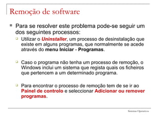 Sistemas Operativos
Remoção de software
 Para se resolver este problema pode-se seguir um
dos seguintes processos:
 Utilizar o Uninstaller, um processo de desinstalação que
existe em alguns programas, que normalmente se acede
através do menu Iniciar - Programas.
 Caso o programa não tenha um processo de remoção, o
Windows inclui um sistema que regista quais os ficheiros
que pertencem a um determinado programa.
 Para encontrar o processo de remoção tem de se ir ao
Painel de controlo e seleccionar Adicionar ou remover
programas.
 