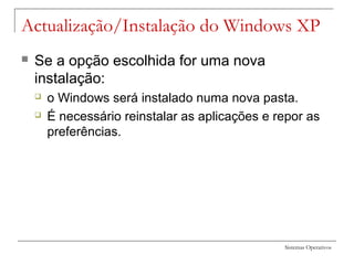 Sistemas Operativos
Actualização/Instalação do Windows XP
 Se a opção escolhida for uma nova
instalação:
 o Windows será instalado numa nova pasta.
 É necessário reinstalar as aplicações e repor as
preferências.
 