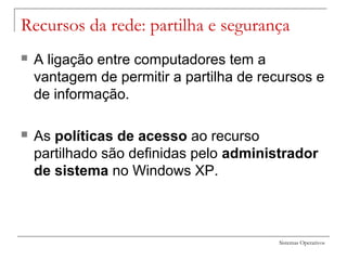 Sistemas Operativos
Recursos da rede: partilha e segurança
 A ligação entre computadores tem a
vantagem de permitir a partilha de recursos e
de informação.
 As políticas de acesso ao recurso
partilhado são definidas pelo administrador
de sistema no Windows XP.
 