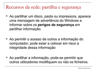 Sistemas Operativos
Recursos da rede: partilha e segurança
 Ao partilhar um disco, pasta ou impressora, aparece
uma mensagem de advertência do Windows a
informar sobre os perigos de segurança em
partilhar informação.
 Ao permitir o acesso de outros a informação do
computador, pode estar a colocar em risco a
integridade dessa informação
 Ao partilhar a informação, pode-se permitir que
outros utilizadores modifiquem ou não os ficheiros.
 