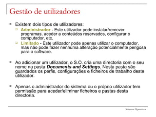 Sistemas Operativos
Gestão de utilizadores
 Existem dois tipos de utilizadores:
 Administrador - Este utilizador pode instalar/remover
programas, aceder a conteúdos reservados, configurar o
computador, etc.
 Limitado - Este utilizador pode apenas utilizar o computador,
mas não pode fazer nenhuma alteração potencialmente perigosa
para o software.
 Ao adicionar um utilizador, o S.O. cria uma directoria com o seu
nome na pasta Documents and Settings. Nesta pasta são
guardados os perfis, configurações e ficheiros de trabalho deste
utilizador.
 Apenas o administrador do sistema ou o próprio utilizador tem
permissão para aceder/eliminar ficheiros e pastas desta
directoria.
 
