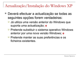 Sistemas Operativos
 Deverá efectuar a actualização se todas as
seguintes opções forem verdadeiras:
 Já utiliza uma versão anterior do Windows que
suporta uma actualização; e
 Pretende substituir o sistema operativo Windows
anterior por uma nova versão Windows; e
 Pretende manter as suas preferências e os
ficheiros existentes.
Actualização/Instalação do Windows XP
 