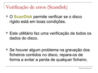 Sistemas Operativos
Verificação de erros (Scandisk)
 O ScanDisk permite verificar se o disco
rígido está em boas condições.
 Este utilitário faz uma verificação de todos os
dados do disco.
 Se houver algum problema na gravação dos
ficheiros contidos no disco, repara-os de
forma a evitar a perda de qualquer ficheiro.
 