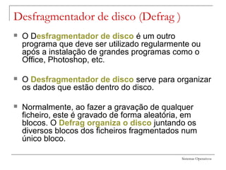 Sistemas Operativos
Desfragmentador de disco (Defrag )
 O Desfragmentador de disco é um outro
programa que deve ser utilizado regularmente ou
após a instalação de grandes programas como o
Office, Photoshop, etc.
 O Desfragmentador de disco serve para organizar
os dados que estão dentro do disco.
 Normalmente, ao fazer a gravação de qualquer
ficheiro, este é gravado de forma aleatória, em
blocos. O Defrag organiza o disco juntando os
diversos blocos dos ficheiros fragmentados num
único bloco.
 