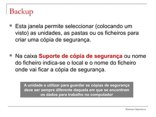 Sistemas Operativos
Backup
 Esta janela permite seleccionar (colocando um
visto) as unidades, as pastas ou os ficheiros para
criar uma cópia de segurança.
 Na caixa Suporte de cópia de segurança ou nome
do ficheiro indica-se o local e o nome do ficheiro
onde vai ficar a cópia de segurança.
A unidade a utilizar para guardar as cópias de segurança
deve ser sempre diferente daquela em que se encontram
os dados para trabalho no computador
 