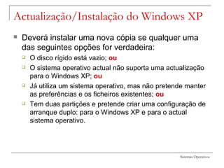 Sistemas Operativos
 Deverá instalar uma nova cópia se qualquer uma
das seguintes opções for verdadeira:
 O disco rígido está vazio; ou
 O sistema operativo actual não suporta uma actualização
para o Windows XP; ou
 Já utiliza um sistema operativo, mas não pretende manter
as preferências e os ficheiros existentes; ou
 Tem duas partições e pretende criar uma configuração de
arranque duplo: para o Windows XP e para o actual
sistema operativo.
Actualização/Instalação do Windows XP
 