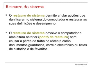 Sistemas Operativos
Restauro do sistema
 O restauro do sistema permite anular acções que
danificaram o sistema do computador e restaurar as
suas definições e desempenho.
 O restauro do sistema devolve o computador a
uma altura anterior (ponto de restauro) sem
causar a perda de trabalho recente como
documentos guardados, correio electrónico ou listas
de histórico e de favoritos.
 