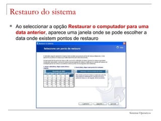 Sistemas Operativos
Restauro do sistema
 Ao seleccionar a opção Restaurar o computador para uma
data anterior, aparece uma janela onde se pode escolher a
data onde existem pontos de restauro
 