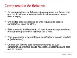 Sistemas Operativos
Compactador de ficheiros
 Os compactadores de ficheiros são programas que fazem com
que um ficheiro ou um conjunto de ficheiros passe a ocupar
menos espaço.
 Em muitos casos consegue-se uma redução de espaço
considerável (mais de 70%).
 Esta operação é utilizada não só para libertar espaço no disco,
mas também para enviar ficheiros por e-mail.
 Tem, no entanto, a desvantagem de dificultar o acesso imediato
ao(s) ficheiro(s).
 Quando um ficheiro está compactado perde as suas
característica originais, sendo necessário descompactá-lo para
que as retome.
 