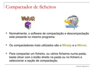 Sistemas Operativos
Compactador de ficheiros
 Normalmente, o software de compactação e descompactação
está presente no mesmo programa.
 Os compactadores mais utilizados são o Winzip e o Winrar.
 Para compactar um ficheiro, ou vários ficheiros numa pasta,
basta clicar com o botão direito na pasta ou no ficheiro e
seleccionar a opção de compactação.
 