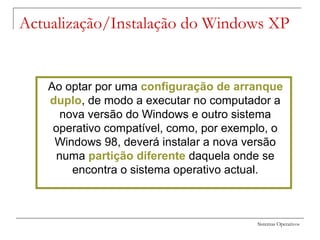 Sistemas Operativos
Ao optar por uma configuração de arranque
duplo, de modo a executar no computador a
nova versão do Windows e outro sistema
operativo compatível, como, por exemplo, o
Windows 98, deverá instalar a nova versão
numa partição diferente daquela onde se
encontra o sistema operativo actual.
Actualização/Instalação do Windows XP
 