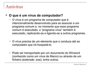 Sistemas Operativos
Antivírus
 O que é um vírus de computador?
 O vírus é um programa de computador que é
intencionalmente desenvolvido para se associar a um
programa comum e, no momento que esse programa
comum é executado, o “programa vírus” também é
executado, replicando-se e ligando-se a outros programas.
 O vírus precisa de um elemento que o conduza até ao
computador que irá hospedá-lo.
 Pode ser transportado por um documento do Winword
(conhecido como um vírus de Macro) ou através de um
ficheiro (extensão .exe), entre outros.
 