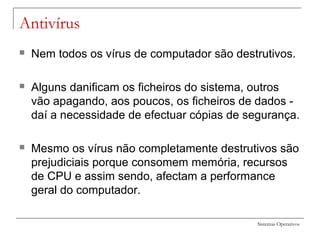 Sistemas Operativos
Antivírus
 Nem todos os vírus de computador são destrutivos.
 Alguns danificam os ficheiros do sistema, outros
vão apagando, aos poucos, os ficheiros de dados -
daí a necessidade de efectuar cópias de segurança.
 Mesmo os vírus não completamente destrutivos são
prejudiciais porque consomem memória, recursos
de CPU e assim sendo, afectam a performance
geral do computador.
 