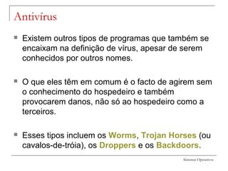 Sistemas Operativos
Antivírus
 Existem outros tipos de programas que também se
encaixam na definição de vírus, apesar de serem
conhecidos por outros nomes.
 O que eles têm em comum é o facto de agirem sem
o conhecimento do hospedeiro e também
provocarem danos, não só ao hospedeiro como a
terceiros.
 Esses tipos incluem os Worms, Trojan Horses (ou
cavalos-de-tróia), os Droppers e os Backdoors.
 