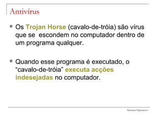 Sistemas Operativos
Antivírus
 Os Trojan Horse (cavalo-de-tróia) são vírus
que se escondem no computador dentro de
um programa qualquer.
 Quando esse programa é executado, o
“cavalo-de-tróia” executa acções
indesejadas no computador.
 