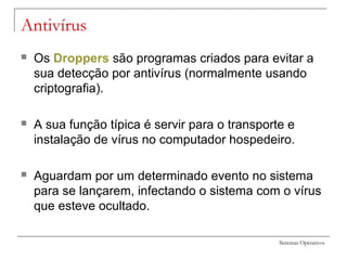 Sistemas Operativos
Antivírus
 Os Droppers são programas criados para evitar a
sua detecção por antivírus (normalmente usando
criptografia).
 A sua função típica é servir para o transporte e
instalação de vírus no computador hospedeiro.
 Aguardam por um determinado evento no sistema
para se lançarem, infectando o sistema com o vírus
que esteve ocultado.
 