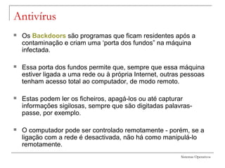 Sistemas Operativos
Antivírus
 Os Backdoors são programas que ficam residentes após a
contaminação e criam uma ‘porta dos fundos” na máquina
infectada.
 Essa porta dos fundos permite que, sempre que essa máquina
estiver ligada a uma rede ou à própria Internet, outras pessoas
tenham acesso total ao computador, de modo remoto.
 Estas podem ler os ficheiros, apagá-los ou até capturar
informações sigilosas, sempre que são digitadas palavras-
passe, por exemplo.
 O computador pode ser controlado remotamente - porém, se a
ligação com a rede é desactivada, não há como manipulá-lo
remotamente.
 