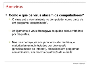 Sistemas Operativos
Antivírus
 Como é que os vírus atacam os computadores?
 O vírus entra normalmente no computador como parte de
um programa “contaminado”.
 Antigamente o vírus propagava-se quase exclusivamente
por disquetes.
 Nos dias de hoje, os computadores são também, e
maioritariamente, infectados por downloads
(principalmente da Internet), embutidos em programas
contaminados, em macros ou através de e-mails.
 