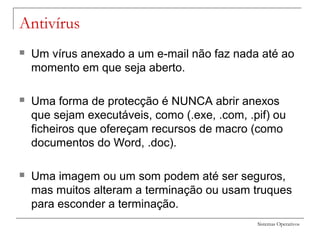 Sistemas Operativos
Antivírus
 Um vírus anexado a um e-mail não faz nada até ao
momento em que seja aberto.
 Uma forma de protecção é NUNCA abrir anexos
que sejam executáveis, como (.exe, .com, .pif) ou
ficheiros que ofereçam recursos de macro (como
documentos do Word, .doc).
 Uma imagem ou um som podem até ser seguros,
mas muitos alteram a terminação ou usam truques
para esconder a terminação.
 