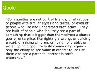 Quote"Communities are not built of friends, or of groups of people with similar styles and tastes, or even of people who like and understand each other.  They are built of people who feel they are a part of something that is bigger than themselves: a shared goal or enterprise, like righting a wrong, or building a road, or raising children, or living honorably, or worshipping a god.  To build community requires only the ability to see value in others; to look at them and see a potential partner in one's enterprise."Suzanne Goldsmith