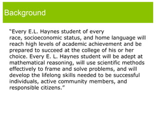 Background“Every E.L. Haynes student of every race, socioeconomic status, and home language will reach high levels of academic achievement and be prepared to succeed at the college of his or her choice. Every E. L. Haynes student will be adept at mathematical reasoning, will use scientific methods effectively to frame and solve problems, and will develop the lifelong skills needed to be successful individuals, active community members, and responsible citizens.”